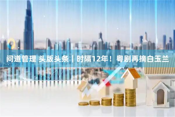 问道管理 头版头条｜时隔12年！粤剧再摘白玉兰