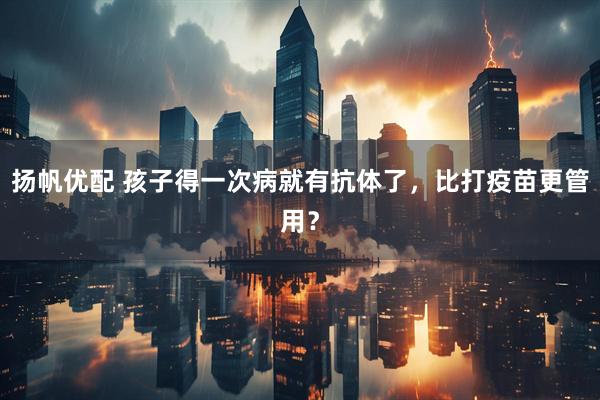扬帆优配 孩子得一次病就有抗体了，比打疫苗更管用？